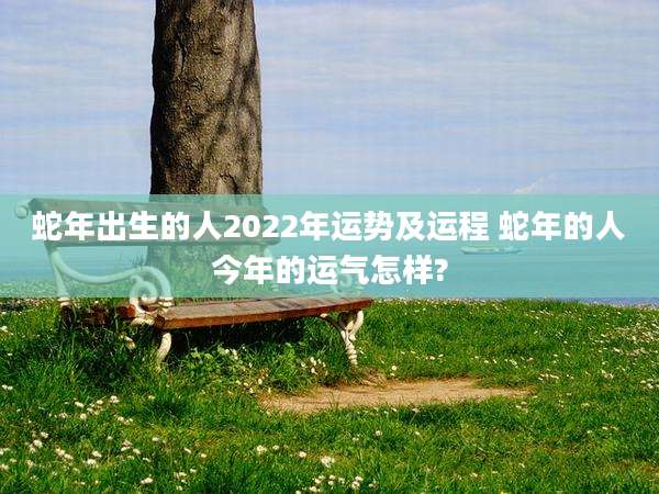 蛇年出生的人2022年运势及运程 蛇年的人今年的运气怎样?
