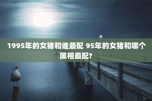 1995年的女猪和谁最配 95年的女猪和哪个属相最配?