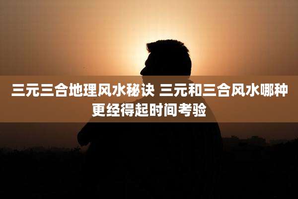 三元三合地理风水秘诀 三元和三合风水哪种更经得起时间考验