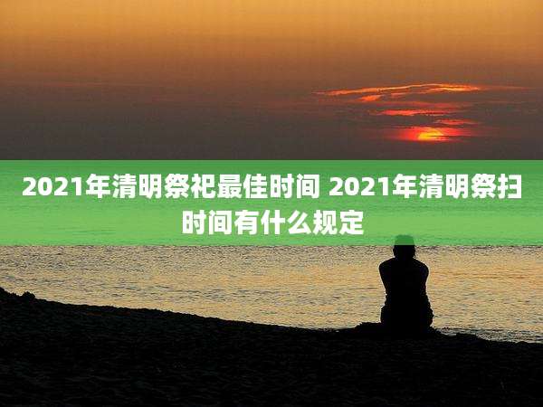 2021年清明祭祀最佳时间 2021年清明祭扫时间有什么规定