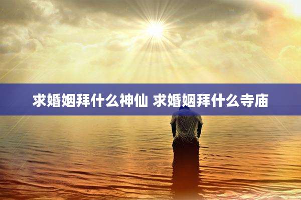 求婚姻拜什么神仙 求婚姻拜什么寺庙