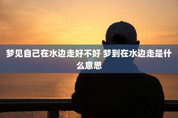 梦见自己在水边走好不好 梦到在水边走是什么意思