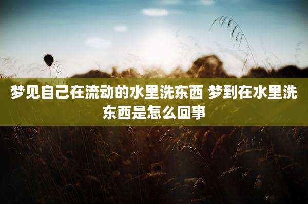 梦见自己在流动的水里洗东西 梦到在水里洗东西是怎么回事