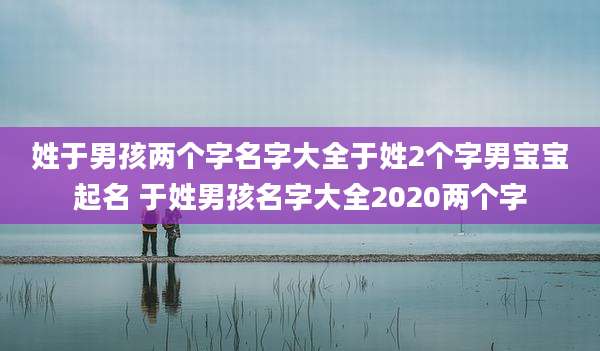 姓于男孩两个字名字大全于姓2个字男宝宝起名 于姓男孩名字大全2020两个字