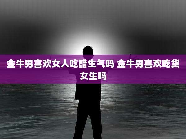 金牛男喜欢女人吃醋生气吗 金牛男喜欢吃货女生吗
