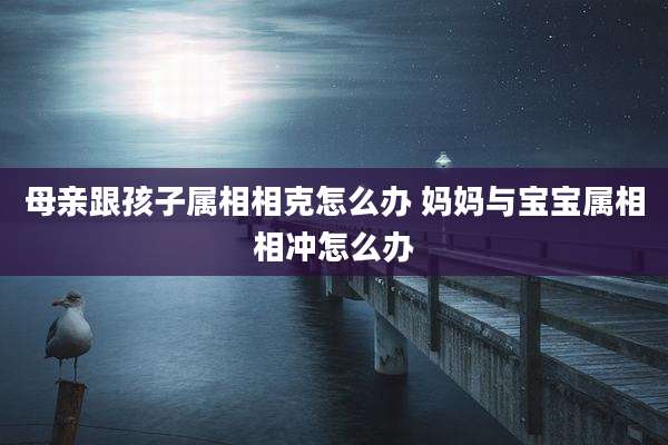母亲跟孩子属相相克怎么办 妈妈与宝宝属相相冲怎么办