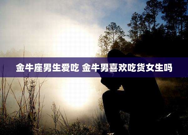 金牛座男生爱吃 金牛男喜欢吃货女生吗