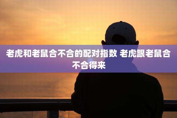老虎和老鼠合不合的配对指数 老虎跟老鼠合不合得来