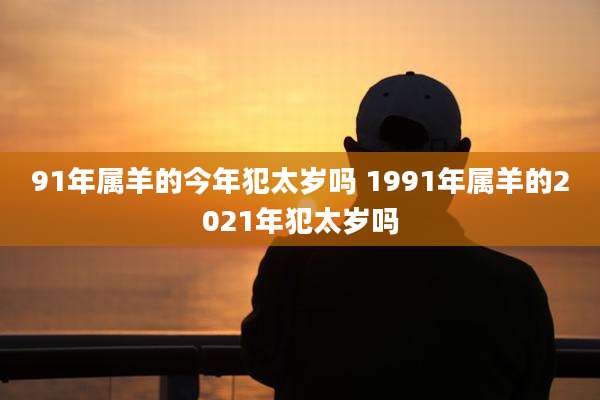 91年属羊的今年犯太岁吗 1991年属羊的2021年犯太岁吗