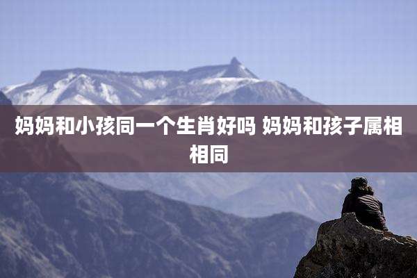 妈妈和小孩同一个生肖好吗 妈妈和孩子属相相同