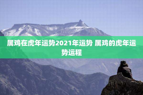 属鸡在虎年运势2021年运势 属鸡的虎年运势运程
