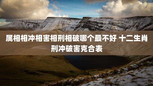 属相相冲相害相刑相破哪个最不好 十二生肖刑冲破害克合表
