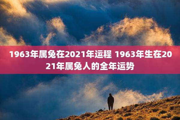1963年属兔在2021年运程 1963年生在2021年属兔人的全年运势
