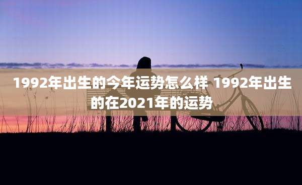 1992年出生的今年运势怎么样 1992年出生的在2021年的运势
