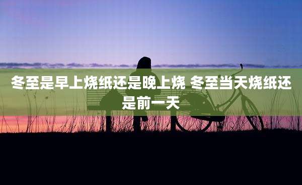 冬至是早上烧纸还是晚上烧 冬至当天烧纸还是前一天