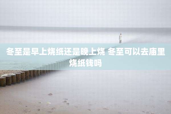 冬至是早上烧纸还是晚上烧 冬至可以去庙里烧纸钱吗