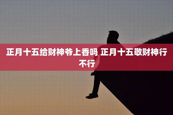 正月十五给财神爷上香吗 正月十五敬财神行不行