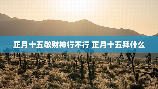 正月十五敬财神行不行 正月十五拜什么