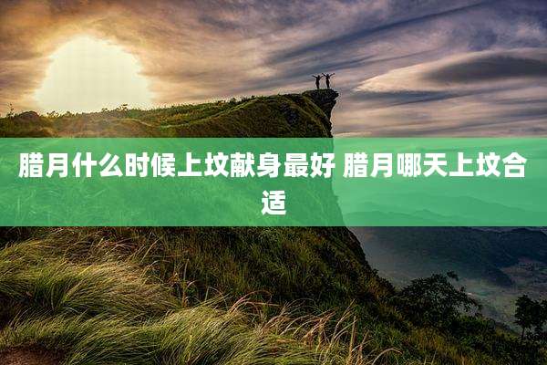 腊月什么时候上坟献身最好 腊月哪天上坟合适