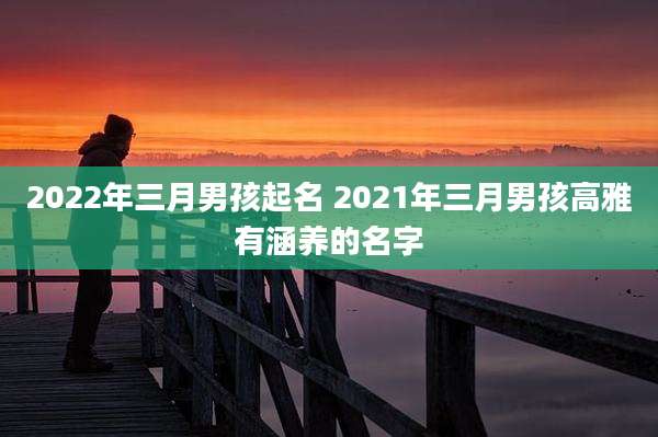 2022年三月男孩起名 2021年三月男孩高雅有涵养的名字