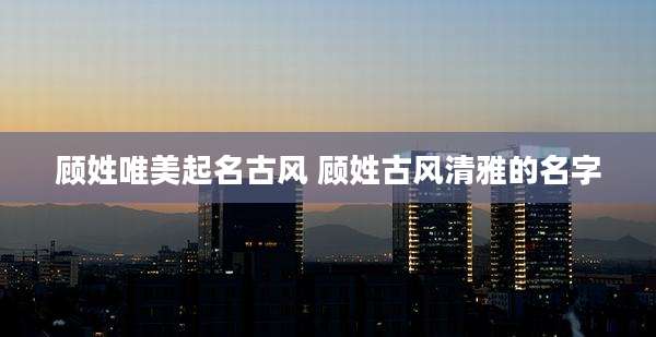 顾姓唯美起名古风 顾姓古风清雅的名字