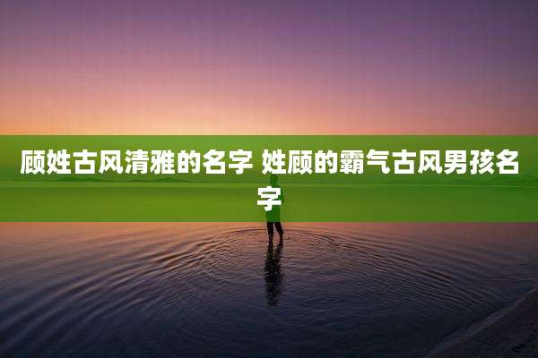 顾姓古风清雅的名字 姓顾的霸气古风男孩名字