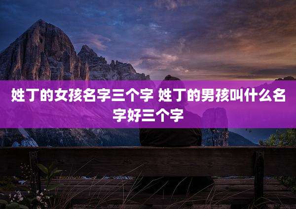 姓丁的女孩名字三个字 姓丁的男孩叫什么名字好三个字