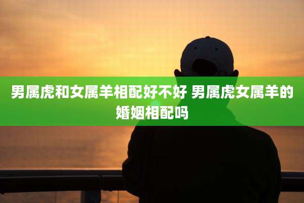 男属虎和女属羊相配好不好 男属虎女属羊的婚姻相配吗