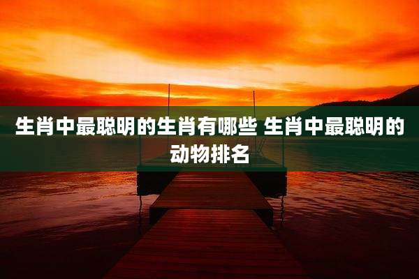 生肖中最聪明的生肖有哪些 生肖中最聪明的动物排名