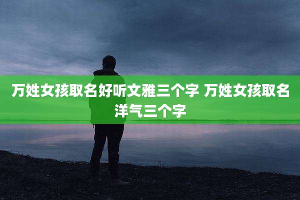 万姓女孩取名好听文雅三个字 万姓女孩取名洋气三个字