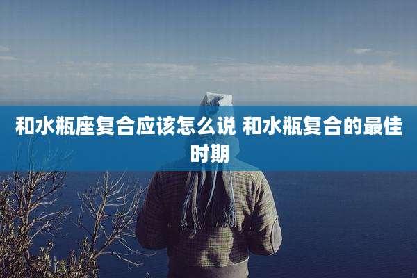 和水瓶座复合应该怎么说 和水瓶复合的最佳时期