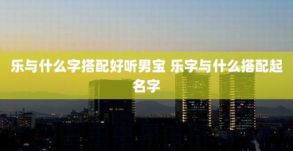 乐与什么字搭配好听男宝 乐字与什么搭配起名字