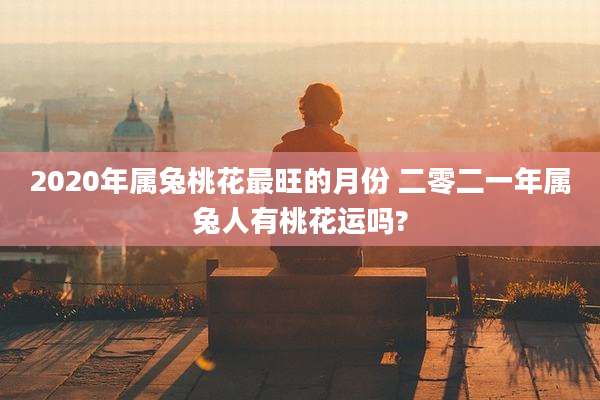 2020年属兔桃花最旺的月份 二零二一年属兔人有桃花运吗?