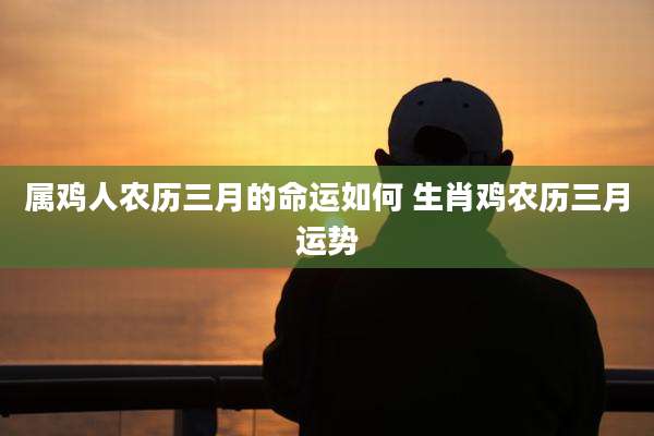 属鸡人农历三月的命运如何 生肖鸡农历三月运势