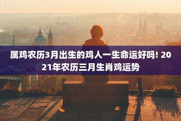 属鸡农历3月出生的鸡人一生命运好吗! 2021年农历三月生肖鸡运势