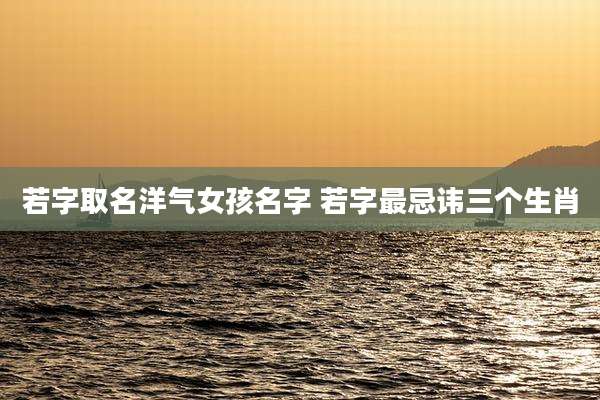 若字取名洋气女孩名字 若字最忌讳三个生肖