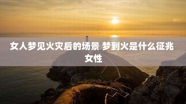 女人梦见火灾后的场景 梦到火是什么征兆 女性