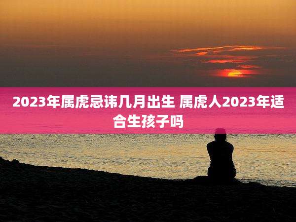 2023年属虎忌讳几月出生 属虎人2023年适合生孩子吗