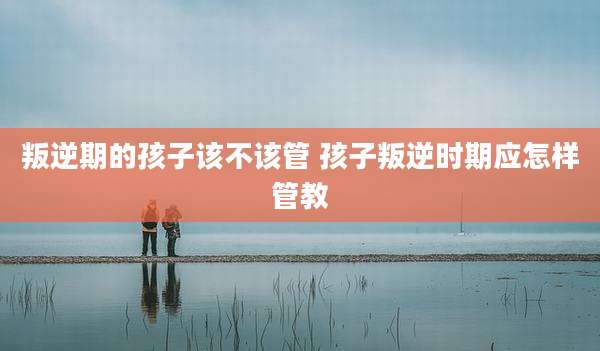 叛逆期的孩子该不该管 孩子叛逆时期应怎样管教