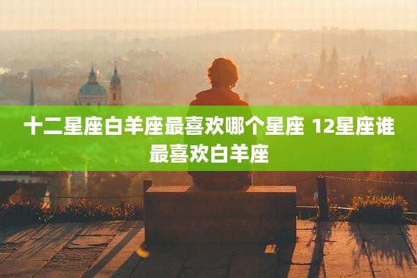 十二星座白羊座最喜欢哪个星座 12星座谁最喜欢白羊座
