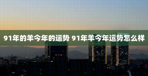 91年的羊今年的运势 91年羊今年运势怎么样