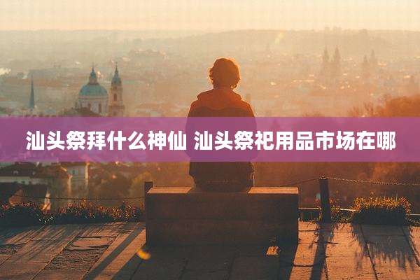汕头祭拜什么神仙 汕头祭祀用品市场在哪