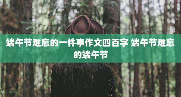 端午节难忘的一件事作文四百字 端午节难忘的端午节