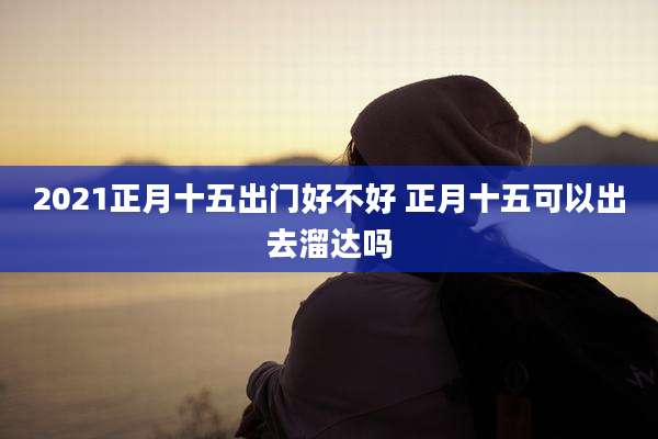 2021正月十五出门好不好 正月十五可以出去溜达吗