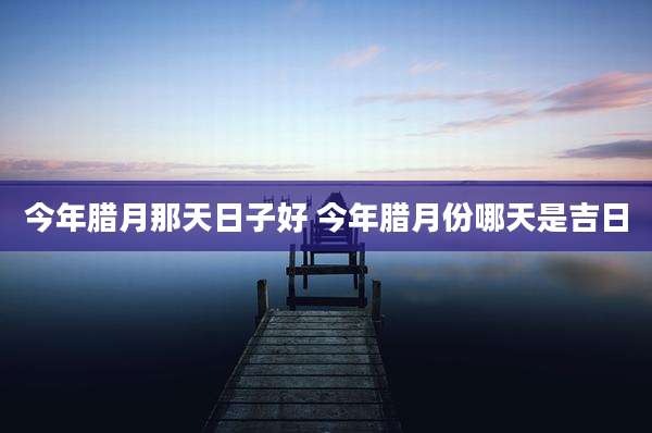 今年腊月那天日子好 今年腊月份哪天是吉日