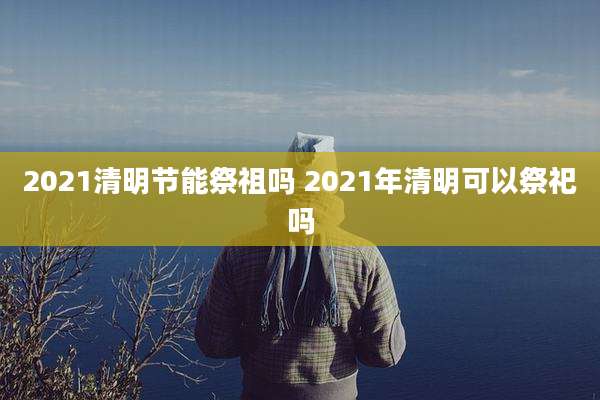2021清明节能祭祖吗 2021年清明可以祭祀吗