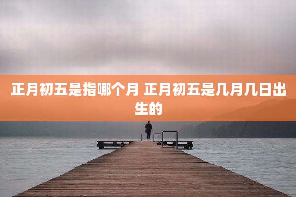 正月初五是指哪个月 正月初五是几月几日出生的