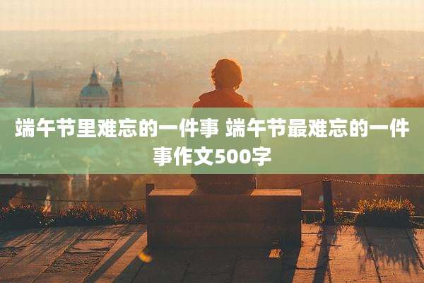 端午节里难忘的一件事 端午节最难忘的一件事作文500字