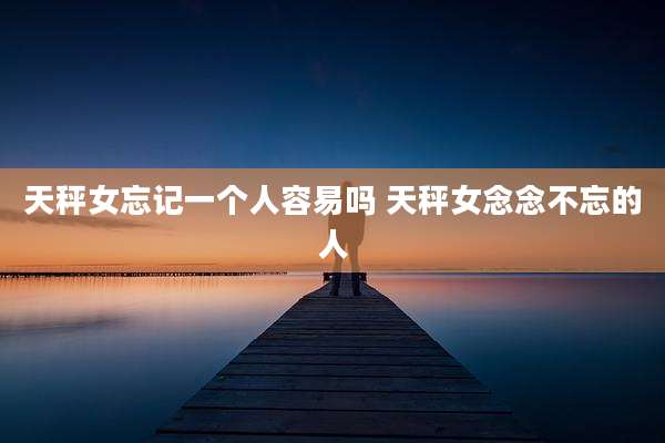 天秤女忘记一个人容易吗 天秤女念念不忘的人