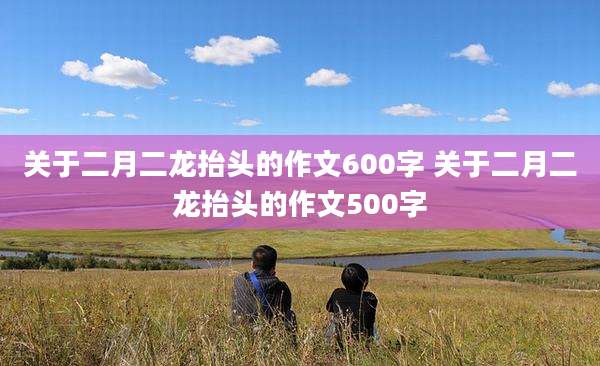 关于二月二龙抬头的作文600字 关于二月二龙抬头的作文500字